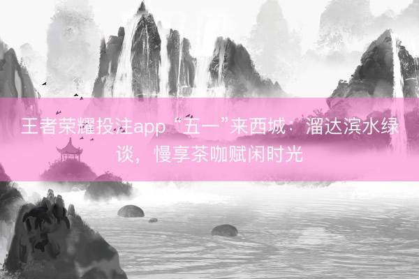 王者荣耀投注app “五一”来西城：溜达滨水绿谈，慢享茶咖赋闲时光