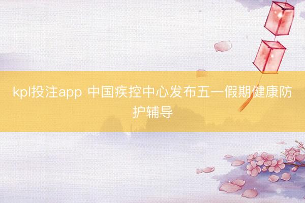 kpl投注app 中国疾控中心发布五一假期健康防护辅导