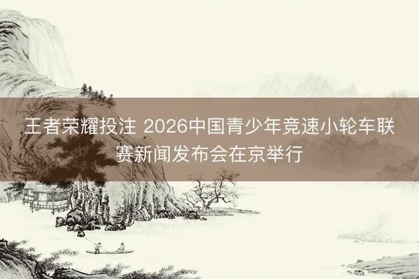 王者荣耀投注 2026中国青少年竞速小轮车联赛新闻发布会在京举行