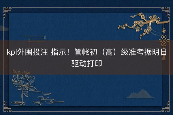 kpl外围投注 指示！管帐初（高）级准考据明日驱动打印