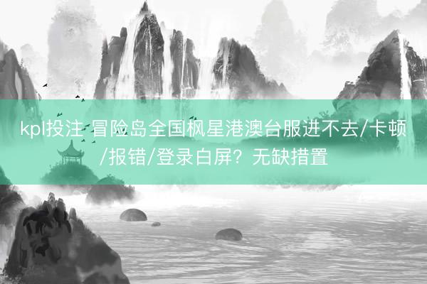 kpl投注 冒险岛全国枫星港澳台服进不去/卡顿/报错/登录白屏？无缺措置