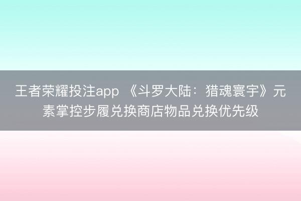 王者荣耀投注app 《斗罗大陆：猎魂寰宇》元素掌控步履兑换商店物品兑换优先级