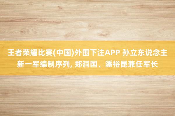 王者荣耀比赛(中国)外围下注APP 孙立东说念主新一军编制序列, 郑洞国、潘裕昆兼任军长