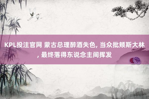 KPL投注官网 蒙古总理醉酒失色, 当众批颊斯大林, 最终落得东说念主间挥发
