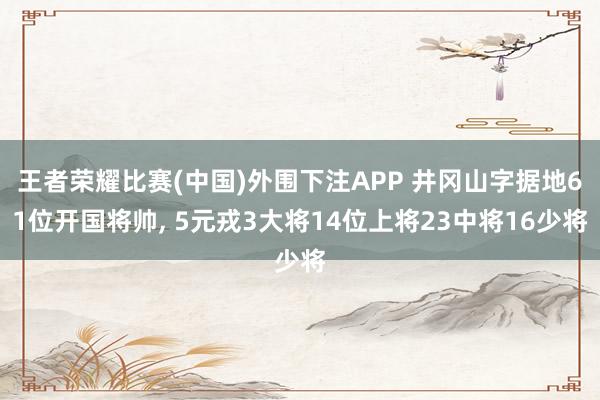 王者荣耀比赛(中国)外围下注APP 井冈山字据地61位开国将帅, 5元戎3大将14位上将23中将16少将