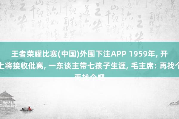 王者荣耀比赛(中国)外围下注APP 1959年, 开国上将接收仳离, 一东谈主带七孩子生涯, 毛主席: 再找个吧