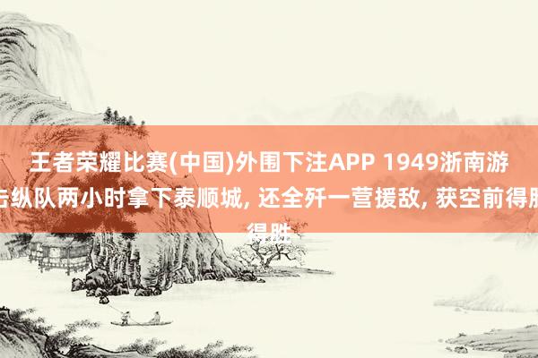王者荣耀比赛(中国)外围下注APP 1949浙南游击纵队两小时拿下泰顺城, 还全歼一营援敌, 获空前得胜