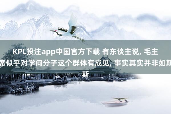 KPL投注app中国官方下载 有东谈主说, 毛主席似乎对学问分子这个群体有成见, 事实其实并非如斯