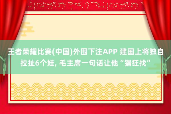 王者荣耀比赛(中国)外围下注APP 建国上将独自拉扯6个娃, 毛主席一句话让他“猖狂找”