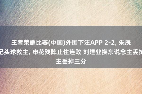 王者荣耀比赛(中国)外围下注APP 2-2, 朱辰杰两记头球救主, 申花残阵止住连败 刘建业换东说念主丢掉三分
