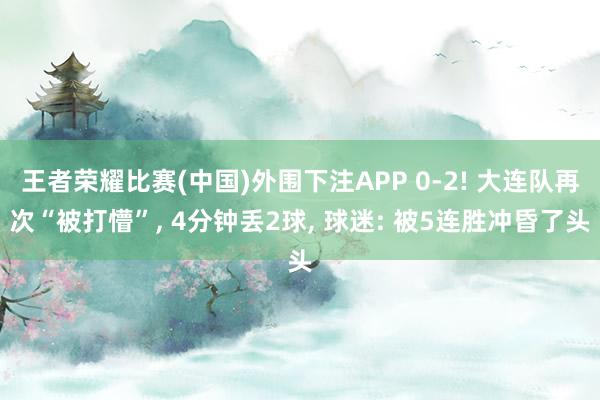 王者荣耀比赛(中国)外围下注APP 0-2! 大连队再次“被打懵”, 4分钟丢2球, 球迷: 被5连胜冲昏了头
