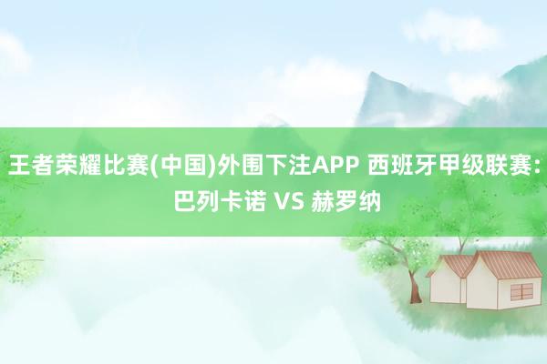 王者荣耀比赛(中国)外围下注APP 西班牙甲级联赛: 巴列卡诺 VS 赫罗纳