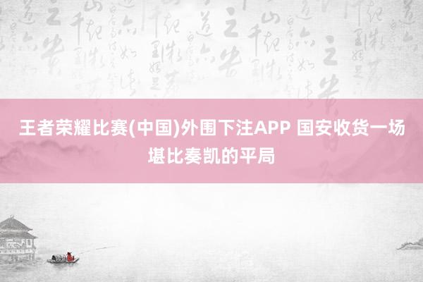 王者荣耀比赛(中国)外围下注APP 国安收货一场堪比奏凯的平局