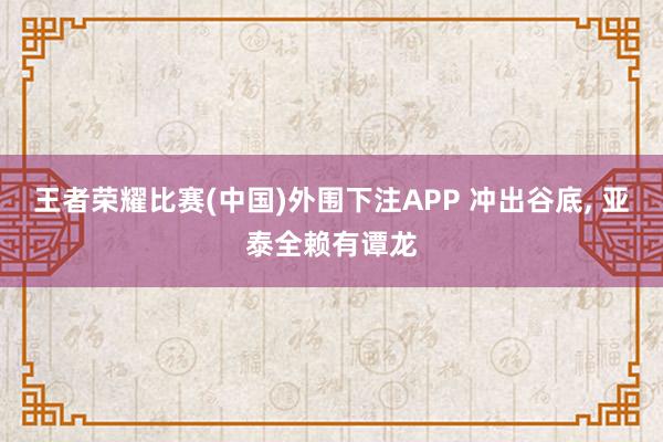 王者荣耀比赛(中国)外围下注APP 冲出谷底， 亚泰全赖有谭龙