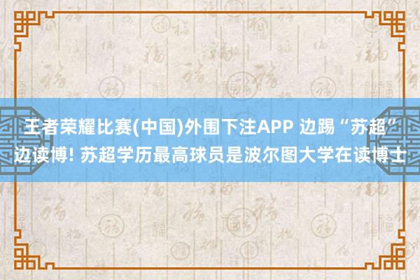 王者荣耀比赛(中国)外围下注APP 边踢“苏超”边读博! 苏超学历最高球员是波尔图大学在读博士