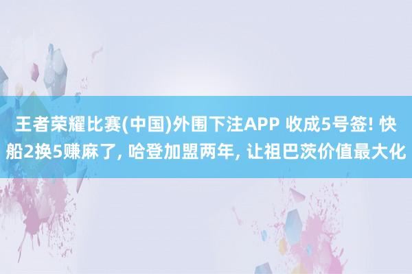 王者荣耀比赛(中国)外围下注APP 收成5号签! 快船2换5赚麻了， 哈登加盟两年， 让祖巴茨价值最大化
