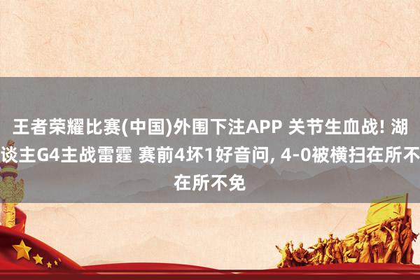 王者荣耀比赛(中国)外围下注APP 关节生血战! 湖东谈主G4主战雷霆 赛前4坏1好音问， 4-0被横扫在所不免