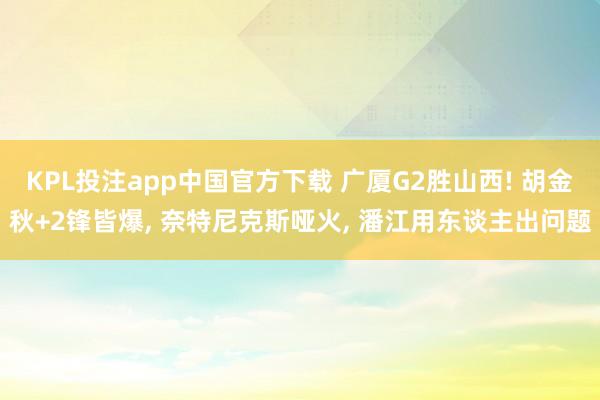 KPL投注app中国官方下载 广厦G2胜山西! 胡金秋+2锋皆爆, 奈特尼克斯哑火, 潘江用东谈主出问题