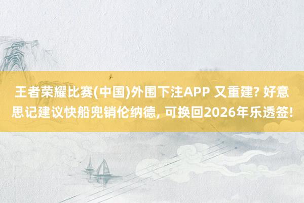 王者荣耀比赛(中国)外围下注APP 又重建? 好意思记建议快船兜销伦纳德, 可换回2026年乐透签!