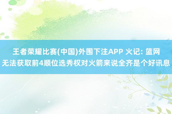 王者荣耀比赛(中国)外围下注APP 火记: 篮网无法获取前4顺位选秀权对火箭来说全齐是个好讯息
