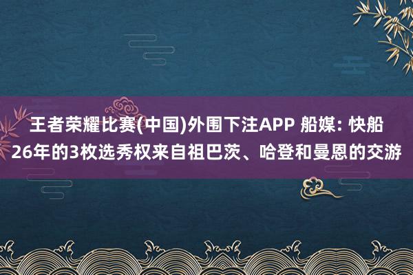 王者荣耀比赛(中国)外围下注APP 船媒: 快船26年的3枚选秀权来自祖巴茨、哈登和曼恩的交游