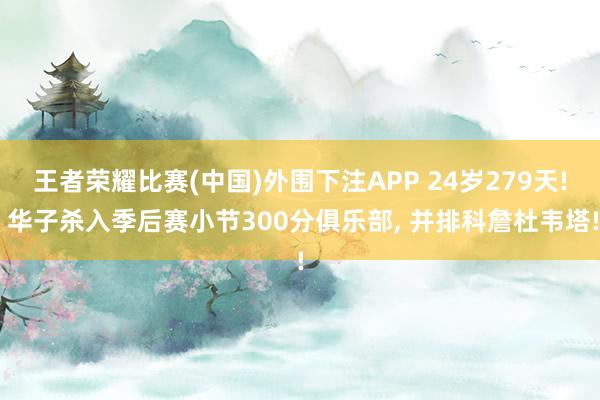 王者荣耀比赛(中国)外围下注APP 24岁279天! 华子杀入季后赛小节300分俱乐部, 并排科詹杜韦塔!
