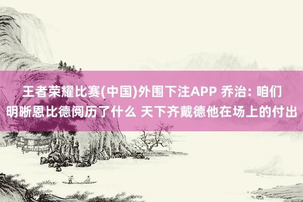 王者荣耀比赛(中国)外围下注APP 乔治: 咱们明晰恩比德阅历了什么 天下齐戴德他在场上的付出