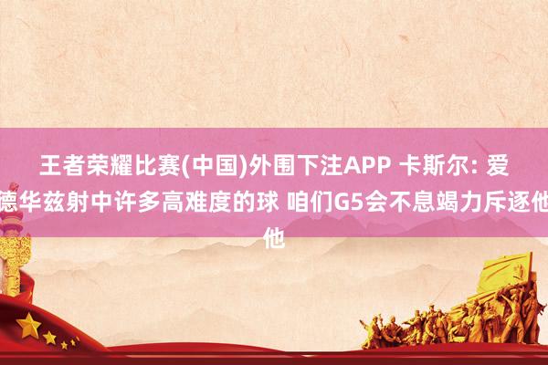 王者荣耀比赛(中国)外围下注APP 卡斯尔: 爱德华兹射中许多高难度的球 咱们G5会不息竭力斥逐他