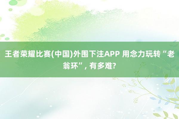 王者荣耀比赛(中国)外围下注APP 用念力玩转“老翁环”, 有多难?