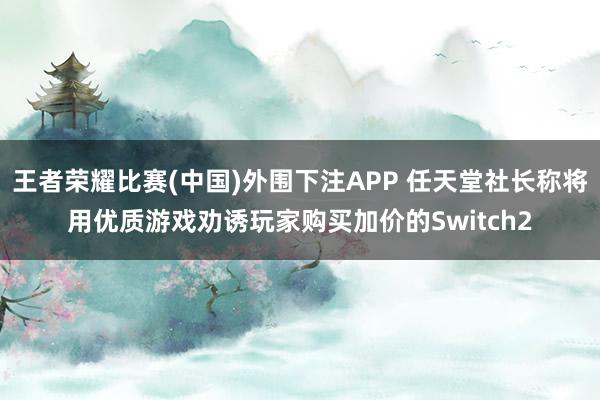 王者荣耀比赛(中国)外围下注APP 任天堂社长称将用优质游戏劝诱玩家购买加价的Switch2