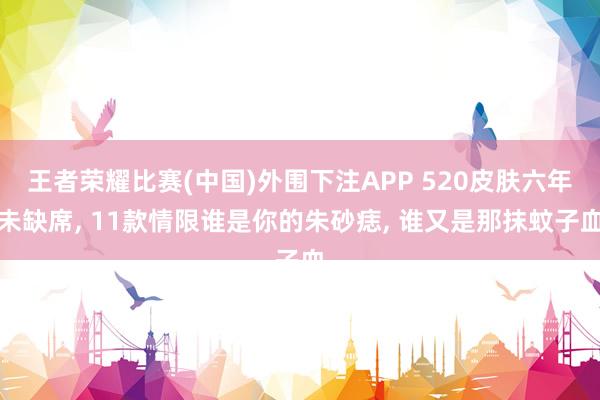 王者荣耀比赛(中国)外围下注APP 520皮肤六年未缺席, 11款情限谁是你的朱砂痣, 谁又是那抹蚊子血