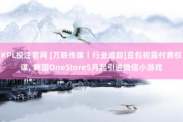 KPL投注官网 [万联传媒丨行业追踪]豆包袒露付费权谋， 韩国OneStore5月起引进微信小游戏