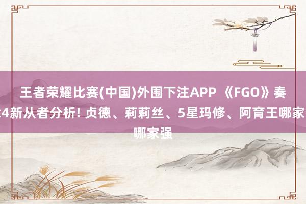 王者荣耀比赛(中国)外围下注APP 《FGO》奏章4新从者分析! 贞德、莉莉丝、5星玛修、阿育王哪家强