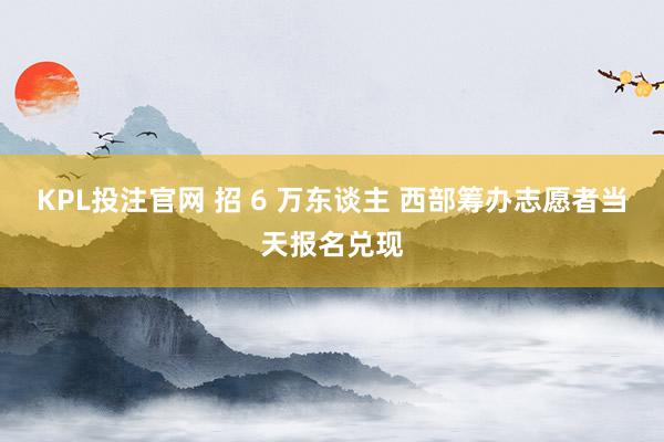 KPL投注官网 招 6 万东谈主 西部筹办志愿者当天报名兑现