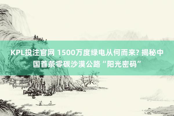 KPL投注官网 1500万度绿电从何而来? 揭秘中国首条零碳沙漠公路“阳光密码”