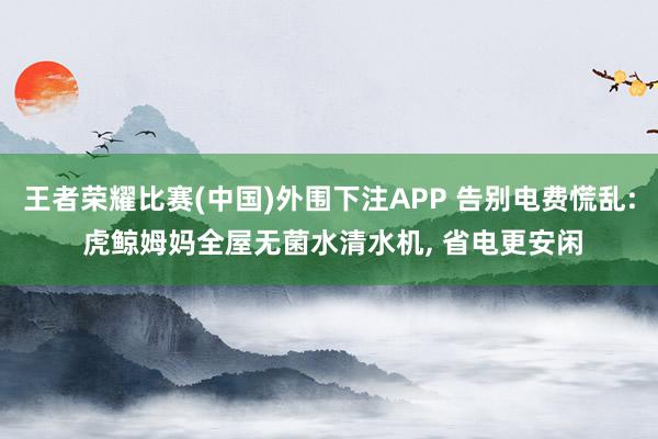 王者荣耀比赛(中国)外围下注APP 告别电费慌乱: 虎鲸姆妈全屋无菌水清水机, 省电更安闲