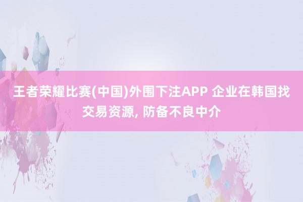 王者荣耀比赛(中国)外围下注APP 企业在韩国找交易资源, 防备不良中介