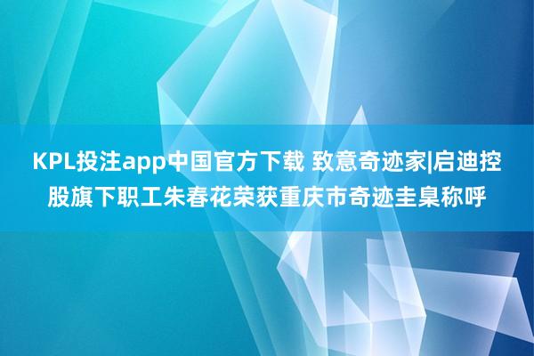KPL投注app中国官方下载 致意奇迹家|启迪控股旗下职工朱春花荣获重庆市奇迹圭臬称呼