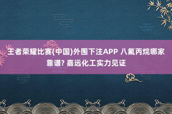 王者荣耀比赛(中国)外围下注APP 八氟丙烷哪家靠谱? 嘉远化工实力见证