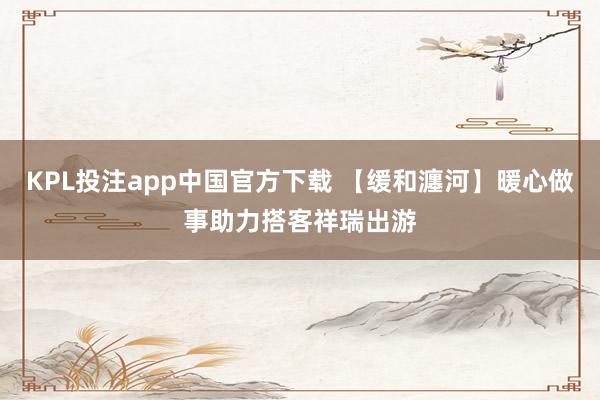 KPL投注app中国官方下载 【缓和瀍河】暖心做事助力搭客祥瑞出游