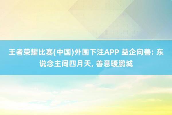 王者荣耀比赛(中国)外围下注APP 益企向善: 东说念主间四月天， 善意暖鹏城