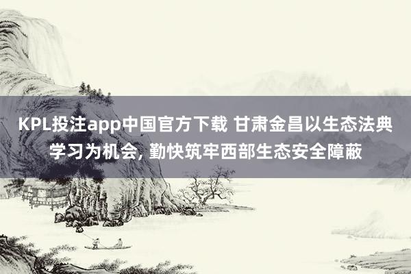 KPL投注app中国官方下载 甘肃金昌以生态法典学习为机会, 勤快筑牢西部生态安全障蔽