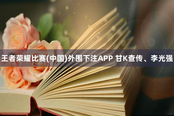 王者荣耀比赛(中国)外围下注APP 甘K查传、李光强