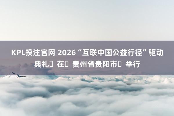 KPL投注官网 2026“互联中国公益行径”驱动典礼在贵州省贵阳市举行