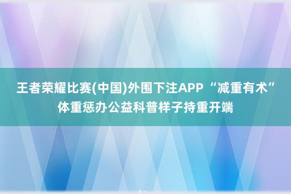 王者荣耀比赛(中国)外围下注APP “减重有术”体重惩办公益科普样子持重开端