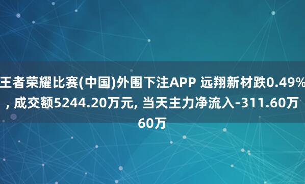 王者荣耀比赛(中国)外围下注APP 远翔新材跌0.49%, 成交额5244.20万元, 当天主力净流入-311.60万