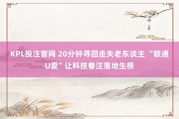 KPL投注官网 20分钟寻回走失老东谈主 “联通U爱”让科技眷注落地生根