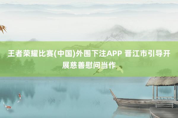 王者荣耀比赛(中国)外围下注APP 晋江市引导开展慈善慰问当作