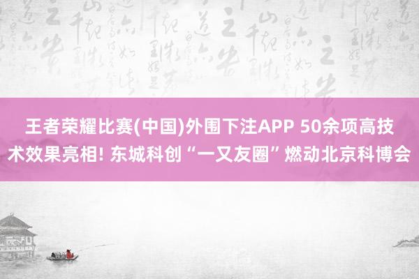 王者荣耀比赛(中国)外围下注APP 50余项高技术效果亮相! 东城科创“一又友圈”燃动北京科博会