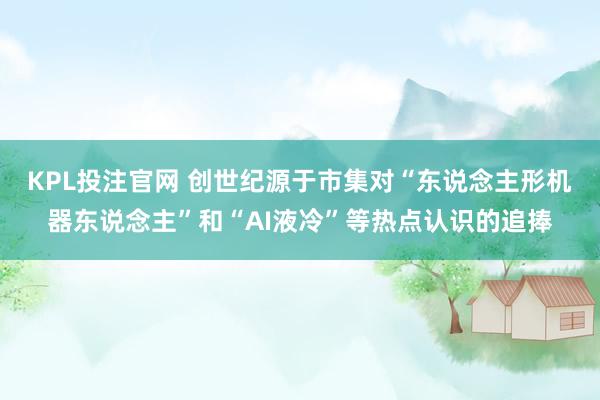 KPL投注官网 创世纪源于市集对“东说念主形机器东说念主”和“AI液冷”等热点认识的追捧
